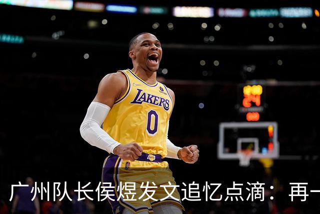 广州队长侯煜发文追忆点滴：再一次喊出为广州而战